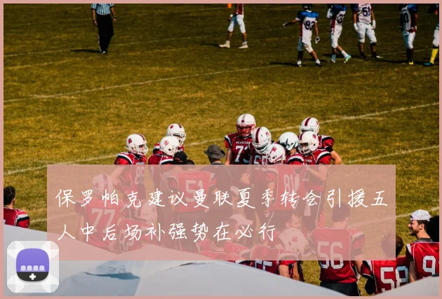 保罗帕克建议曼联夏季转会引援五人中后场补强势在必行