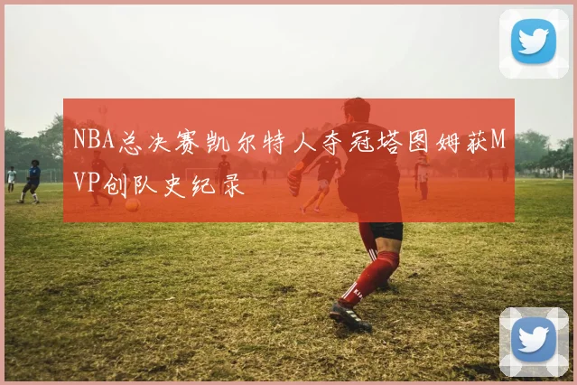 NBA总决赛凯尔特人夺冠塔图姆获MVP创队史纪录
