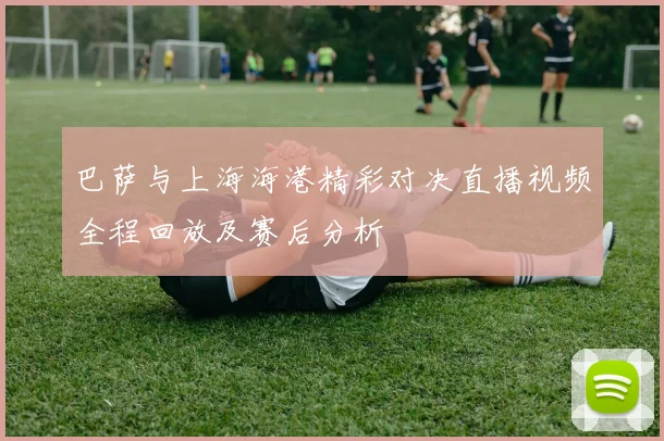 巴萨与上海海港精彩对决直播视频全程回放及赛后分析