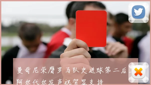 曼奇尼荣膺罗马队史进球第二后卫阿尔代尔发声祝贺显支持