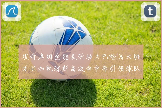 埃奇库姆全能表现助力巴哈马大胜牙买加凯琼斯高效命中率引领球队胜利