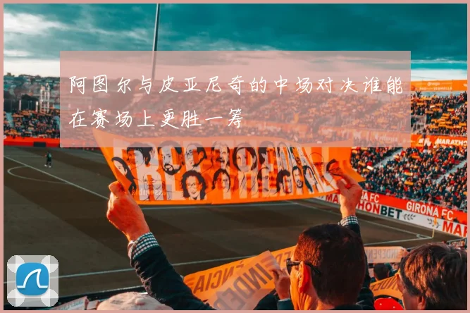 阿图尔与皮亚尼奇的中场对决谁能在赛场上更胜一筹
