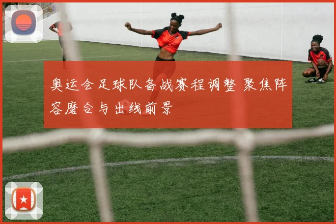 奥运会足球队备战赛程调整 聚焦阵容磨合与出线前景