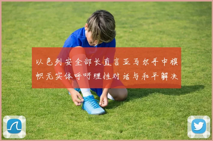 以色列安全部长直言亚马尔手中旗帜无实体呼吁理性对话与和平解决方案